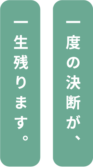 一度の決断が、一生残ります。